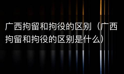 广西拘留和拘役的区别（广西拘留和拘役的区别是什么）