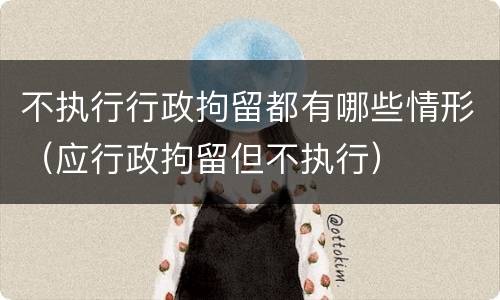 不执行行政拘留都有哪些情形（应行政拘留但不执行）