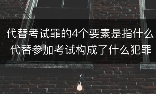 代替考试罪的4个要素是指什么 代替参加考试构成了什么犯罪
