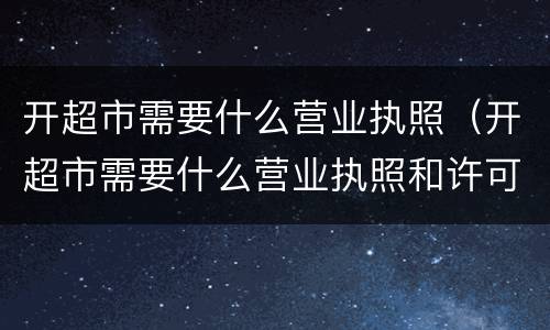 开超市需要什么营业执照（开超市需要什么营业执照和许可证）