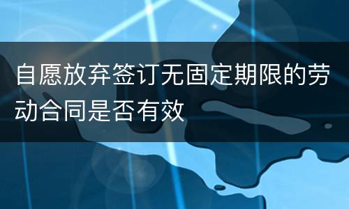 自愿放弃签订无固定期限的劳动合同是否有效