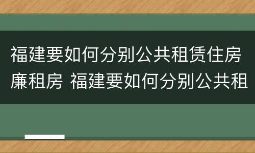 福建要如何分别公共租赁住房廉租房 福建要如何分别公共租赁住房廉租房和民宿