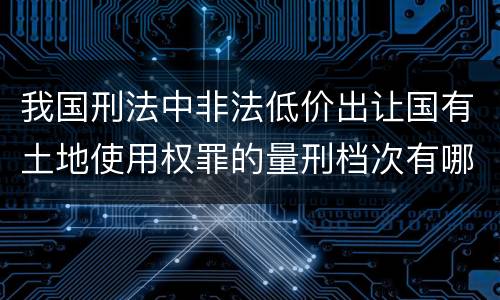 我国刑法中非法低价出让国有土地使用权罪的量刑档次有哪些