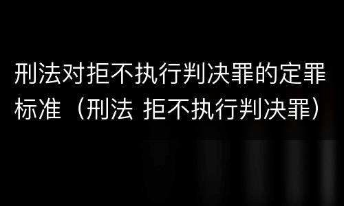 刑法对拒不执行判决罪的定罪标准（刑法 拒不执行判决罪）