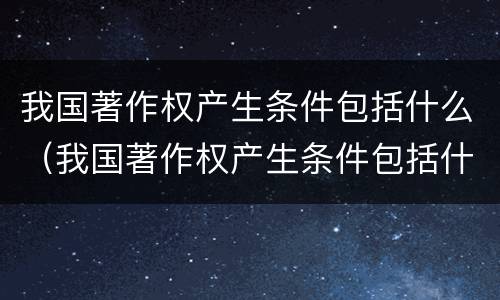 我国著作权产生条件包括什么（我国著作权产生条件包括什么内容）