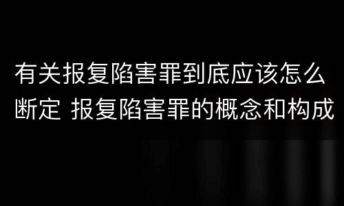 有关报复陷害罪到底应该怎么断定 报复陷害罪的概念和构成特征