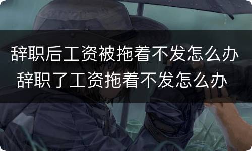 辞职后工资被拖着不发怎么办 辞职了工资拖着不发怎么办