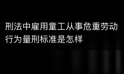 刑法中雇用童工从事危重劳动行为量刑标准是怎样