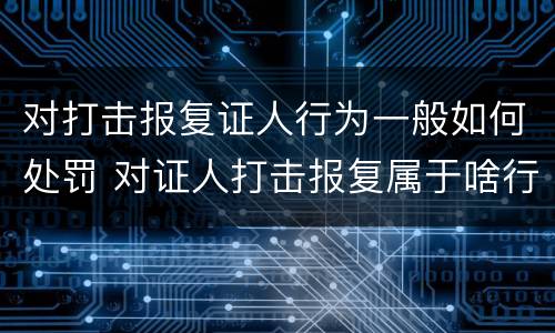 对打击报复证人行为一般如何处罚 对证人打击报复属于啥行为