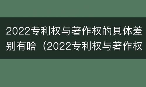 2022专利权与著作权的具体差别有啥（2022专利权与著作权的具体差别有啥不同）