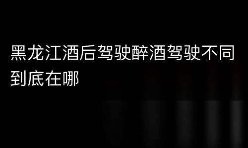 黑龙江酒后驾驶醉酒驾驶不同到底在哪