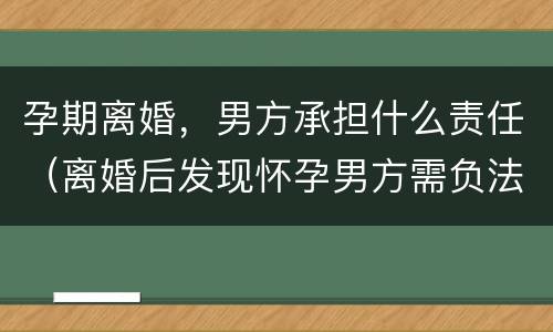 孕期离婚，男方承担什么责任（离婚后发现怀孕男方需负法律责任吗）