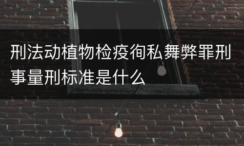 刑法动植物检疫徇私舞弊罪刑事量刑标准是什么