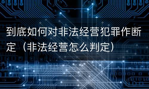 到底如何对非法经营犯罪作断定（非法经营怎么判定）