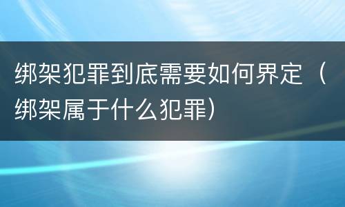 绑架犯罪到底需要如何界定（绑架属于什么犯罪）