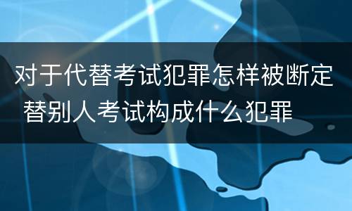 对于代替考试犯罪怎样被断定 替别人考试构成什么犯罪