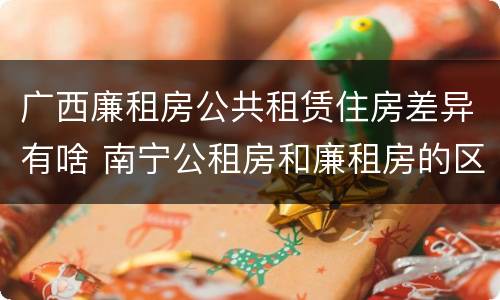 广西廉租房公共租赁住房差异有啥 南宁公租房和廉租房的区别