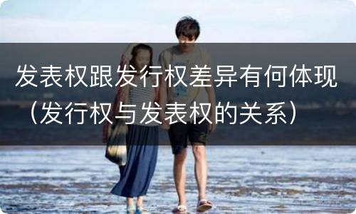 发表权跟发行权差异有何体现（发行权与发表权的关系）