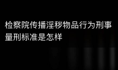 检察院传播淫秽物品行为刑事量刑标准是怎样