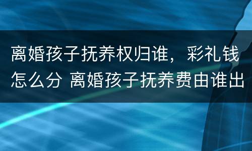 离婚孩子抚养权归谁，彩礼钱怎么分 离婚孩子抚养费由谁出
