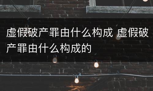 虚假破产罪由什么构成 虚假破产罪由什么构成的