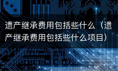 遗产继承费用包括些什么（遗产继承费用包括些什么项目）