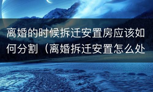 离婚的时候拆迁安置房应该如何分割（离婚拆迁安置怎么处理）