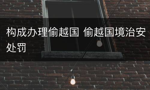构成办理偷越国 偷越国境治安处罚
