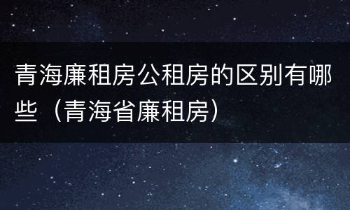 青海廉租房公租房的区别有哪些（青海省廉租房）