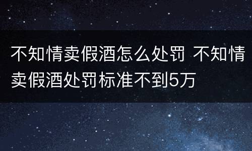不知情卖假酒怎么处罚 不知情卖假酒处罚标准不到5万