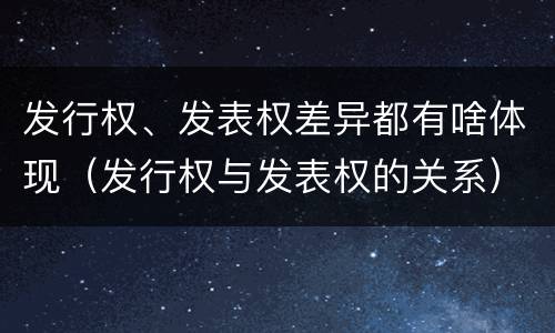 发行权、发表权差异都有啥体现（发行权与发表权的关系）