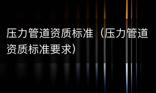 压力管道资质标准（压力管道资质标准要求）