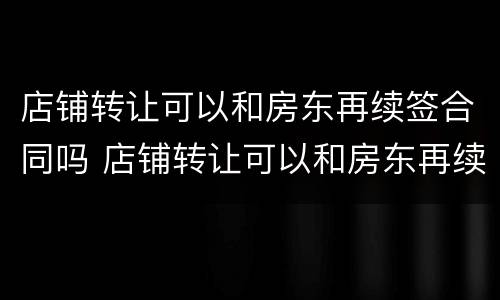 店铺转让可以和房东再续签合同吗 店铺转让可以和房东再续签合同吗