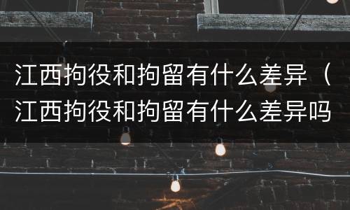 江西拘役和拘留有什么差异（江西拘役和拘留有什么差异吗）