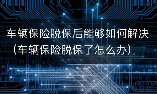 车辆保险脱保后能够如何解决（车辆保险脱保了怎么办）
