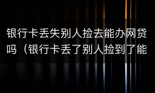 银行卡丢失别人捡去能办网贷吗（银行卡丢了别人捡到了能把钱取出来吗）