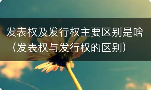 发表权及发行权主要区别是啥（发表权与发行权的区别）