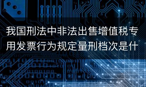 我国刑法中非法出售增值税专用发票行为规定量刑档次是什么