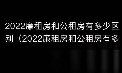 2022廉租房和公租房有多少区别（2022廉租房和公租房有多少区别呢）
