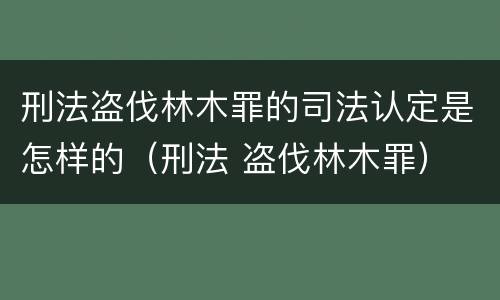 刑法盗伐林木罪的司法认定是怎样的（刑法 盗伐林木罪）