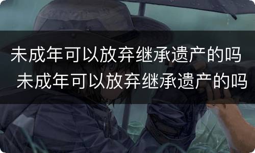 未成年可以放弃继承遗产的吗 未成年可以放弃继承遗产的吗知乎