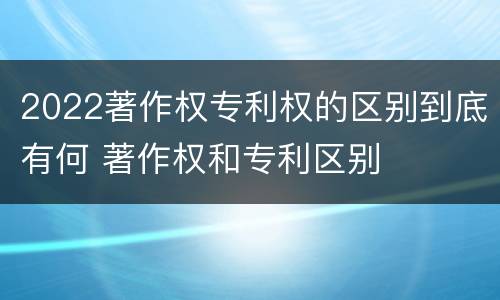 2022著作权专利权的区别到底有何 著作权和专利区别