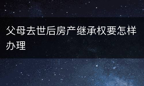 父母去世后房产继承权要怎样办理