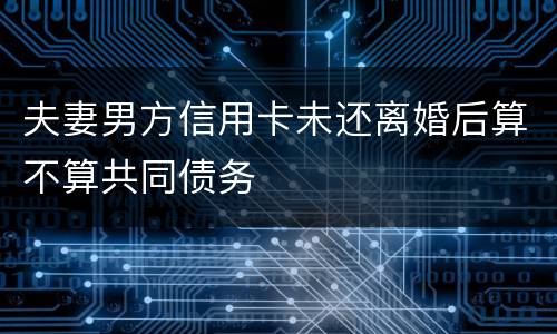 夫妻男方信用卡未还离婚后算不算共同债务