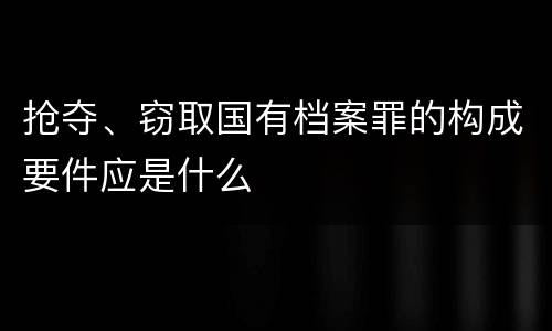 抢夺、窃取国有档案罪的构成要件应是什么