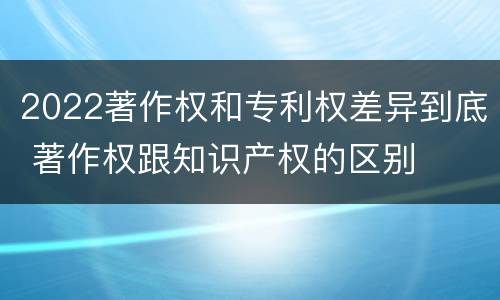2022著作权和专利权差异到底 著作权跟知识产权的区别