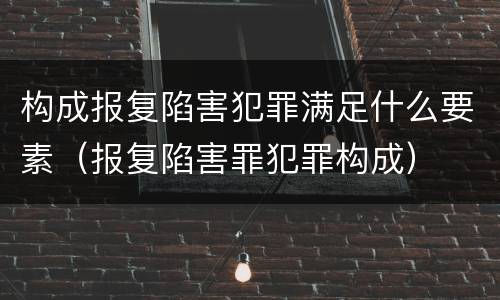 构成报复陷害犯罪满足什么要素（报复陷害罪犯罪构成）