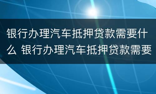 银行办理汽车抵押贷款需要什么 银行办理汽车抵押贷款需要什么资料