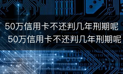 50万信用卡不还判几年刑期呢 50万信用卡不还判几年刑期呢怎么算
