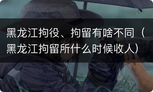 黑龙江拘役、拘留有啥不同（黑龙江拘留所什么时候收人）